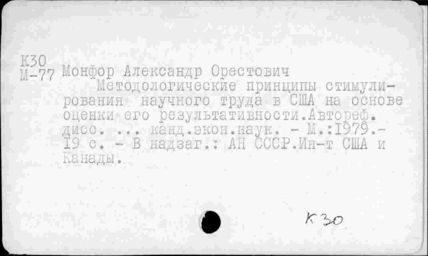 ﻿кзо М-77
Монфор Александр Орестович
"Методологические принципы стимулирования научного труда в США на основе оценки его результативности.Автореф. дисс. ... канд.экон.наук. -М.:1979.-19 с. - В надзаг.: АН СССР.Ин-т США и Канады.